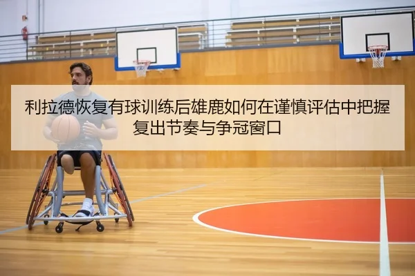 利拉德恢复有球训练后雄鹿如何在谨慎评估中把握复出节奏与争冠窗口