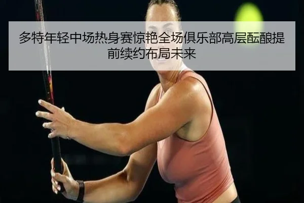多特年轻中场热身赛惊艳全场俱乐部高层酝酿提前续约布局未来