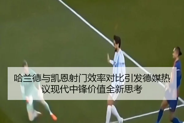 哈兰德与凯恩射门效率对比引发德媒热议现代中锋价值全新思考